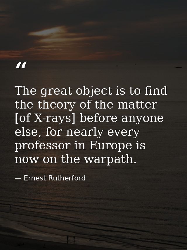 The great object is to find the theory of the matter [of X-rays] before anyone else, for nearly every professor in Europ — Ernest Rutherford