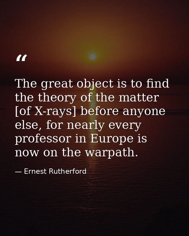 The great object is to find the theory of the matter [of X-rays] before anyone else, for nearly every professor in Europ — Ernest Rutherford