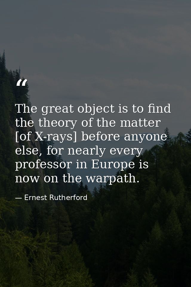 The great object is to find the theory of the matter [of X-rays] before anyone else, for nearly every professor in Europ — Ernest Rutherford