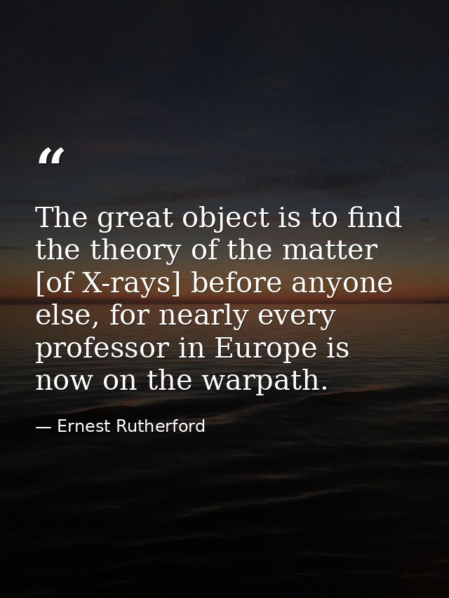 The great object is to find the theory of the matter [of X-rays] before anyone else, for nearly every professor in Europ — Ernest Rutherford