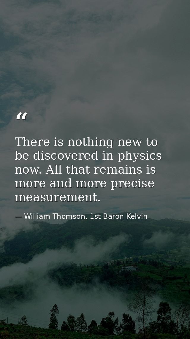 There is nothing new to be discovered in physics now. All that remains is more and more precise measurement. — William Thomson, 1st Baron Kelvin
