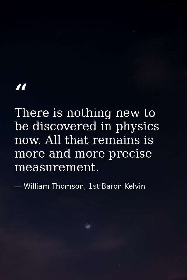 There is nothing new to be discovered in physics now. All that remains is more and more precise measurement. — William Thomson, 1st Baron Kelvin