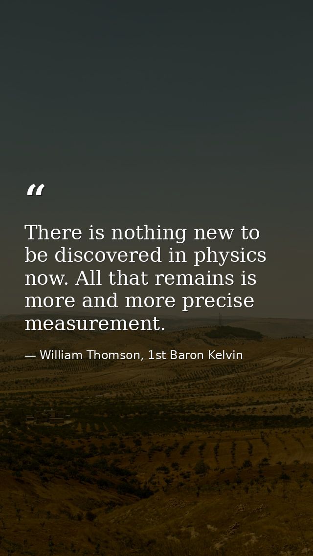 There is nothing new to be discovered in physics now. All that remains is more and more precise measurement. — William Thomson, 1st Baron Kelvin