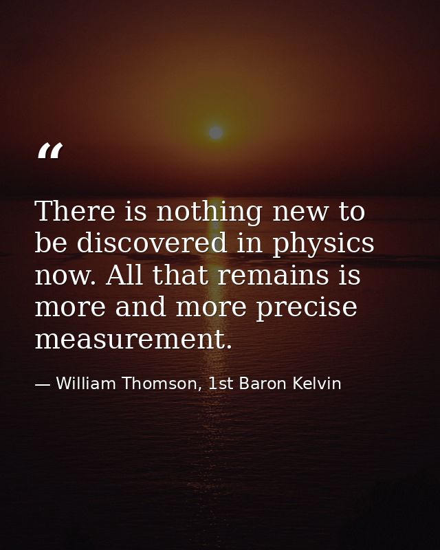 There is nothing new to be discovered in physics now. All that remains is more and more precise measurement. — William Thomson, 1st Baron Kelvin