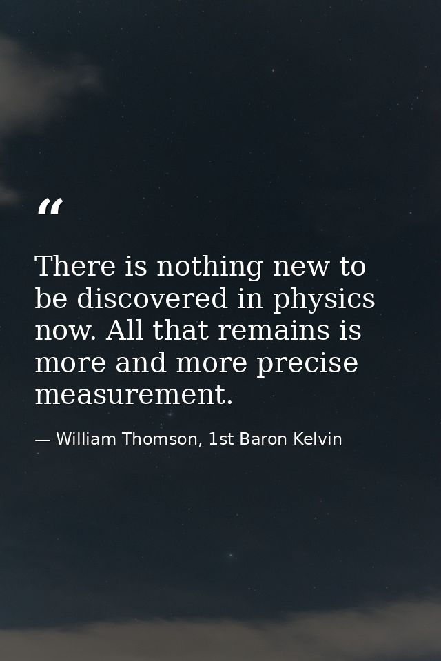There is nothing new to be discovered in physics now. All that remains is more and more precise measurement. — William Thomson, 1st Baron Kelvin