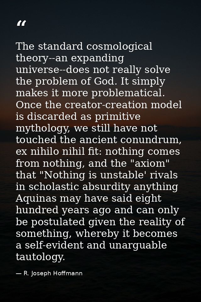 The standard cosmological theory--an expanding universe--does not really solve the problem of God. It simply makes it mo — R. Joseph Hoffmann
