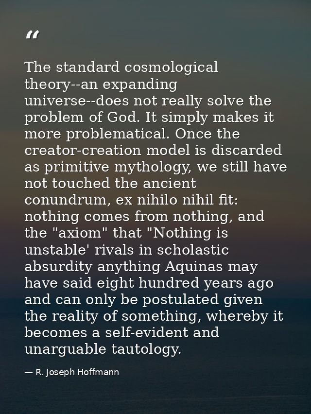 The standard cosmological theory--an expanding universe--does not really solve the problem of God. It simply makes it mo — R. Joseph Hoffmann