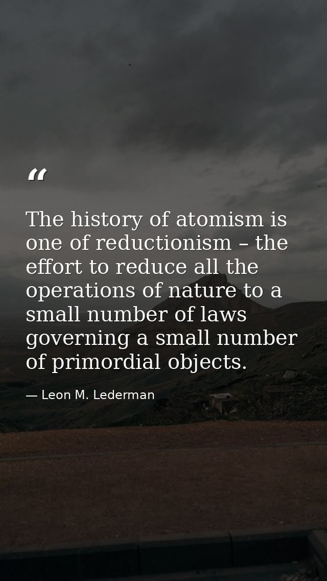 The history of atomism is one of reductionism – the effort to reduce all the operations of nature to a small number of l — Leon M. Lederman