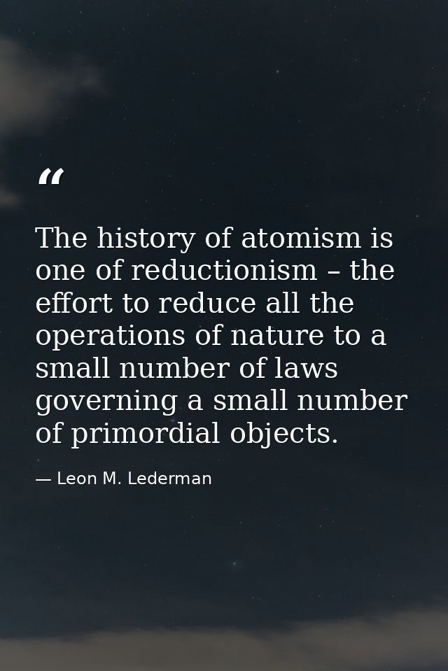 The history of atomism is one of reductionism – the effort to reduce all the operations of nature to a small number of l — Leon M. Lederman