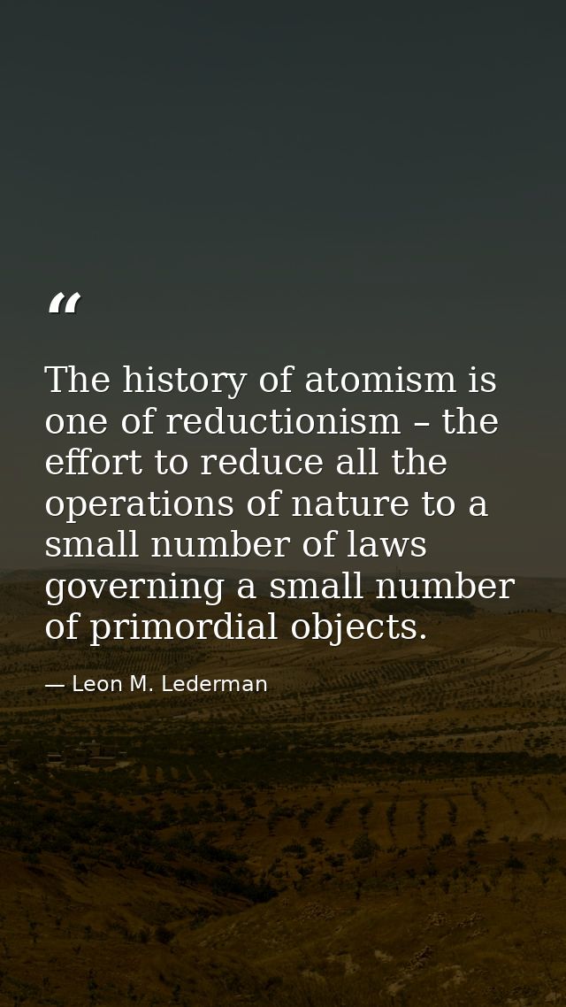 The history of atomism is one of reductionism – the effort to reduce all the operations of nature to a small number of l — Leon M. Lederman