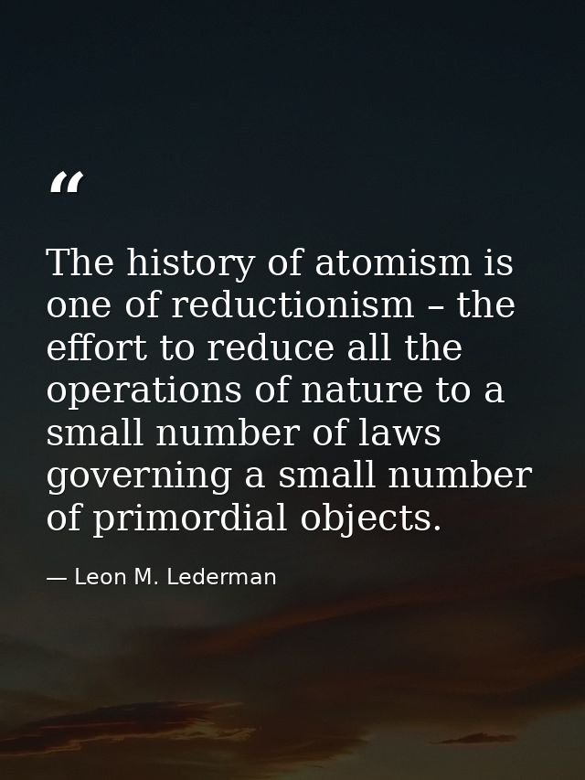 The history of atomism is one of reductionism – the effort to reduce all the operations of nature to a small number of l — Leon M. Lederman