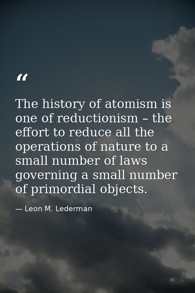 The history of atomism is one of reductionism – the effort to reduce all the operations of nature to a small number of l — Leon M. Lederman