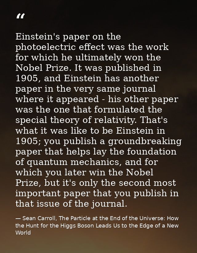 Einstein's paper on the photoelectric effect was the work for which he ultimately won the Nobel Prize. It was published  — Sean Carroll, The Particle at the End of the Universe: How the Hunt for the Higgs Boson Leads Us to the Edge of a New World
