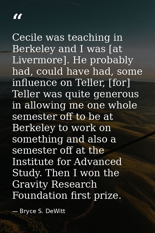 Cecile was teaching in Berkeley and I was [at Livermore]. He probably had, could have had, some influence on Teller, [fo — Bryce S. DeWitt