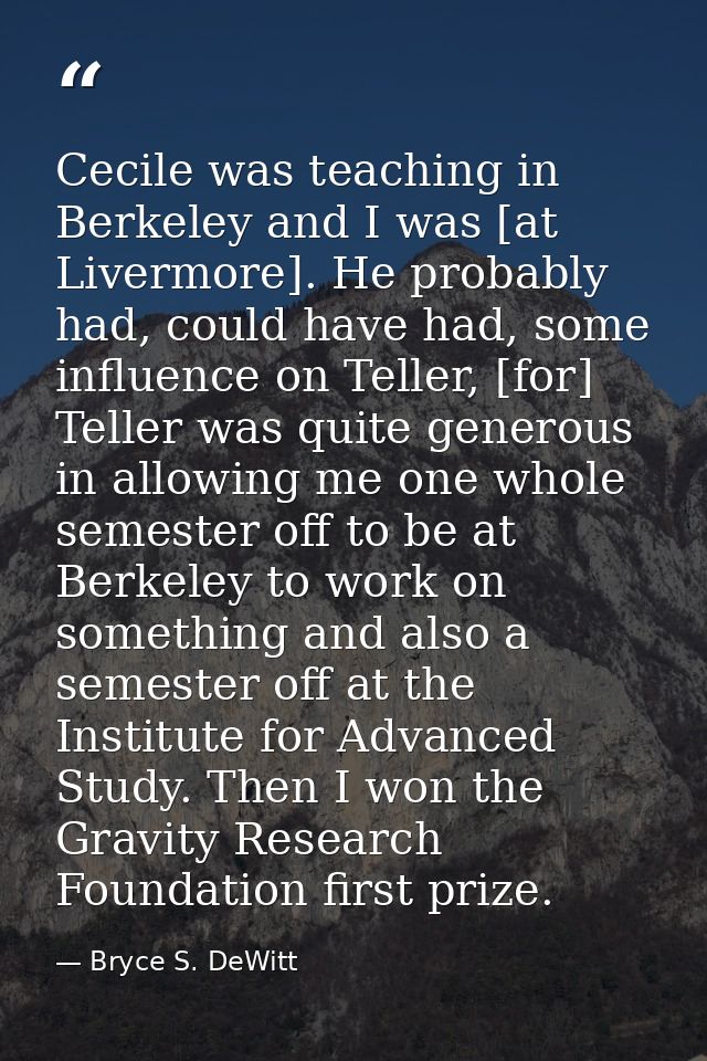 Cecile was teaching in Berkeley and I was [at Livermore]. He probably had, could have had, some influence on Teller, [fo — Bryce S. DeWitt