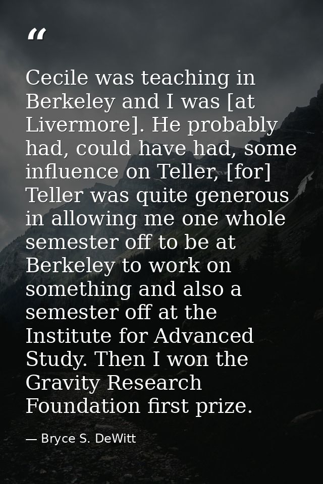 Cecile was teaching in Berkeley and I was [at Livermore]. He probably had, could have had, some influence on Teller, [fo — Bryce S. DeWitt