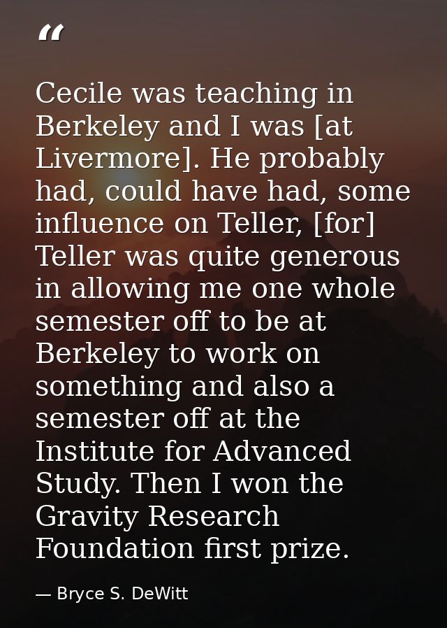 Cecile was teaching in Berkeley and I was [at Livermore]. He probably had, could have had, some influence on Teller, [fo — Bryce S. DeWitt