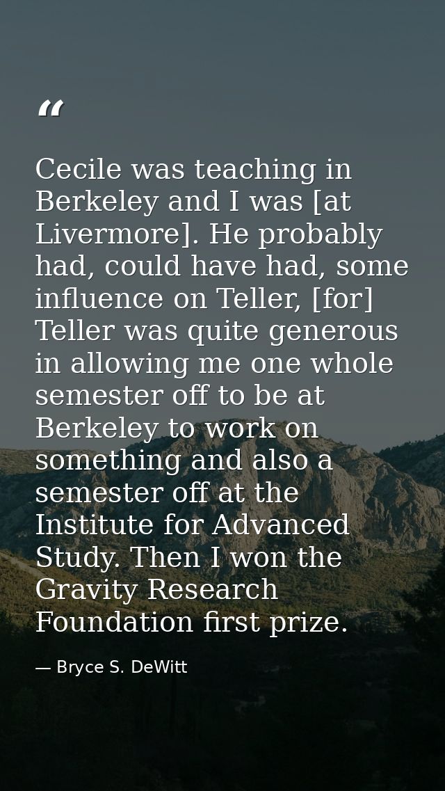 Cecile was teaching in Berkeley and I was [at Livermore]. He probably had, could have had, some influence on Teller, [fo — Bryce S. DeWitt