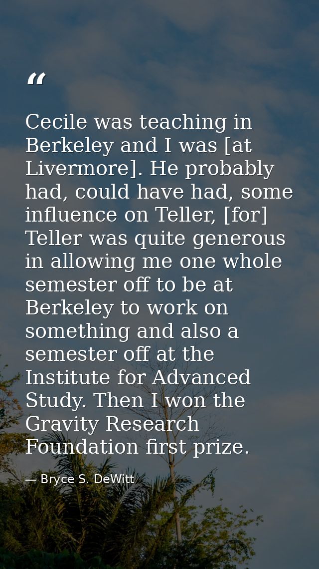 Cecile was teaching in Berkeley and I was [at Livermore]. He probably had, could have had, some influence on Teller, [fo — Bryce S. DeWitt