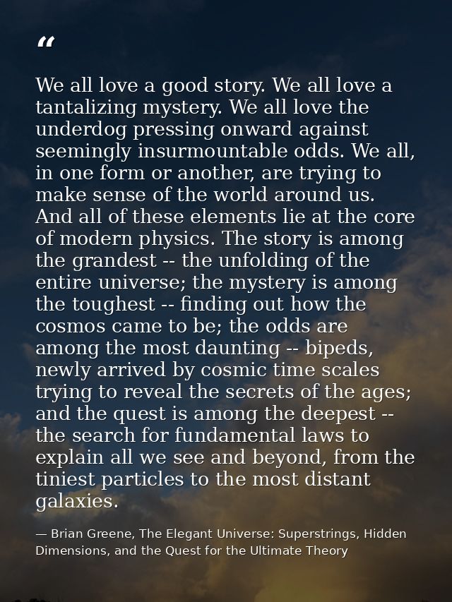 We all love a good story. We all love a tantalizing mystery. We all love the underdog pressing onward against seemingly  — Brian Greene, The Elegant Universe: Superstrings, Hidden Dimensions, and the Quest for the Ultimate Theory