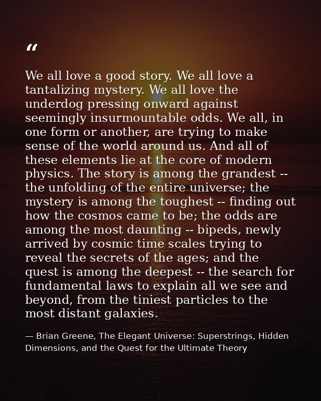 We all love a good story. We all love a tantalizing mystery. We all love the underdog pressing onward against seemingly  — Brian Greene, The Elegant Universe: Superstrings, Hidden Dimensions, and the Quest for the Ultimate Theory
