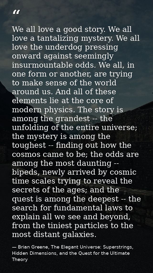 We all love a good story. We all love a tantalizing mystery. We all love the underdog pressing onward against seemingly  — Brian Greene, The Elegant Universe: Superstrings, Hidden Dimensions, and the Quest for the Ultimate Theory