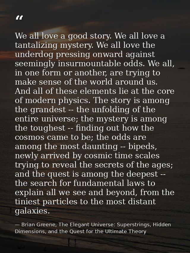 We all love a good story. We all love a tantalizing mystery. We all love the underdog pressing onward against seemingly  — Brian Greene, The Elegant Universe: Superstrings, Hidden Dimensions, and the Quest for the Ultimate Theory