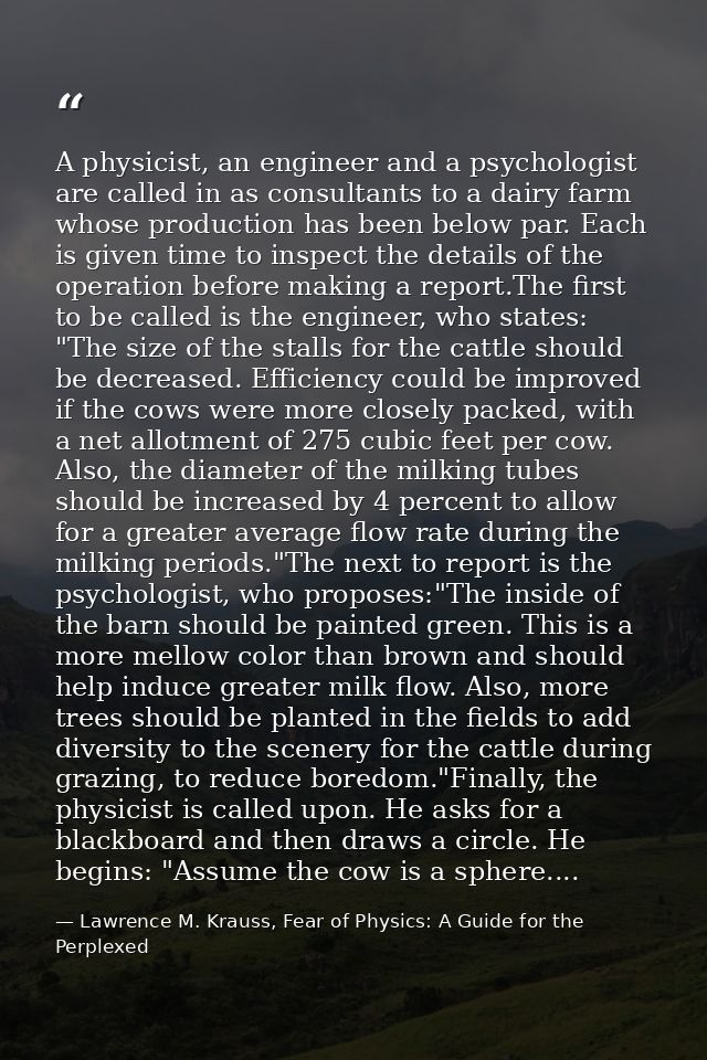 A physicist, an engineer and a psychologist are called in as consultants to a dairy farm whose production has been below — Lawrence M. Krauss, Fear of Physics: A Guide for the Perplexed