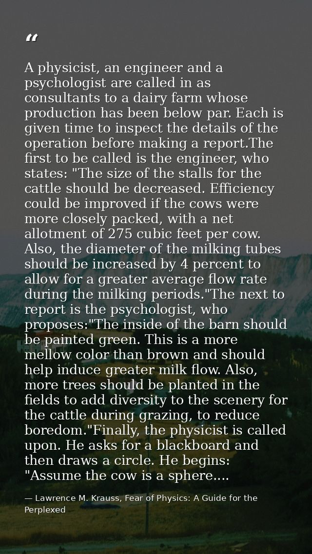 A physicist, an engineer and a psychologist are called in as consultants to a dairy farm whose production has been below — Lawrence M. Krauss, Fear of Physics: A Guide for the Perplexed