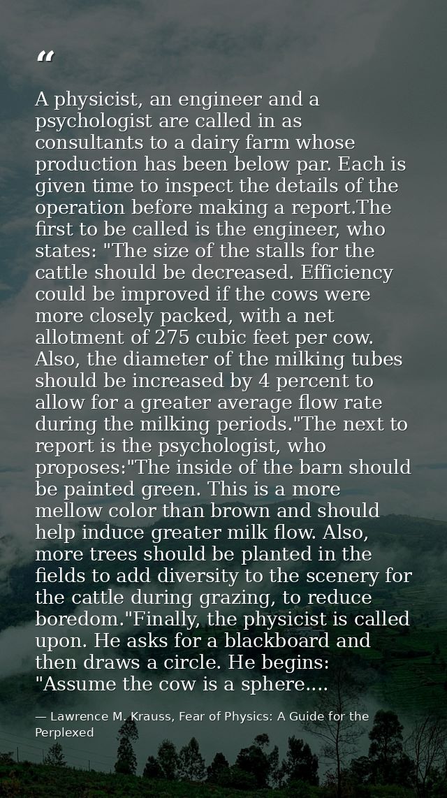 A physicist, an engineer and a psychologist are called in as consultants to a dairy farm whose production has been below — Lawrence M. Krauss, Fear of Physics: A Guide for the Perplexed