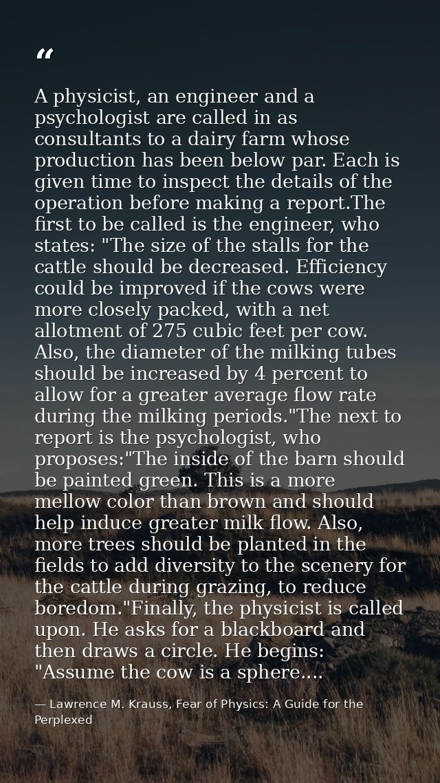 A physicist, an engineer and a psychologist are called in as consultants to a dairy farm whose production has been below — Lawrence M. Krauss, Fear of Physics: A Guide for the Perplexed