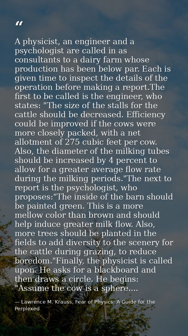 A physicist, an engineer and a psychologist are called in as consultants to a dairy farm whose production has been below — Lawrence M. Krauss, Fear of Physics: A Guide for the Perplexed