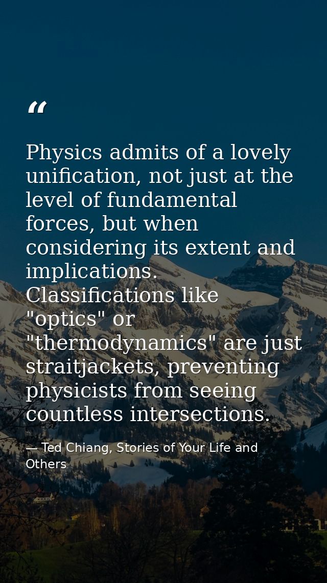 Physics admits of a lovely unification, not just at the level of fundamental forces, but when considering its extent and — Ted Chiang, Stories of Your Life and Others