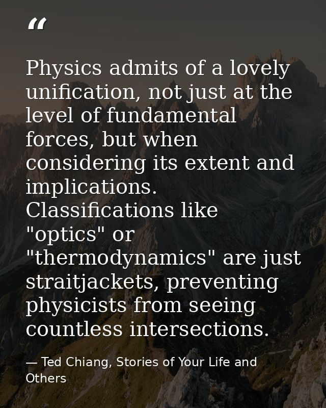 Physics admits of a lovely unification, not just at the level of fundamental forces, but when considering its extent and — Ted Chiang, Stories of Your Life and Others