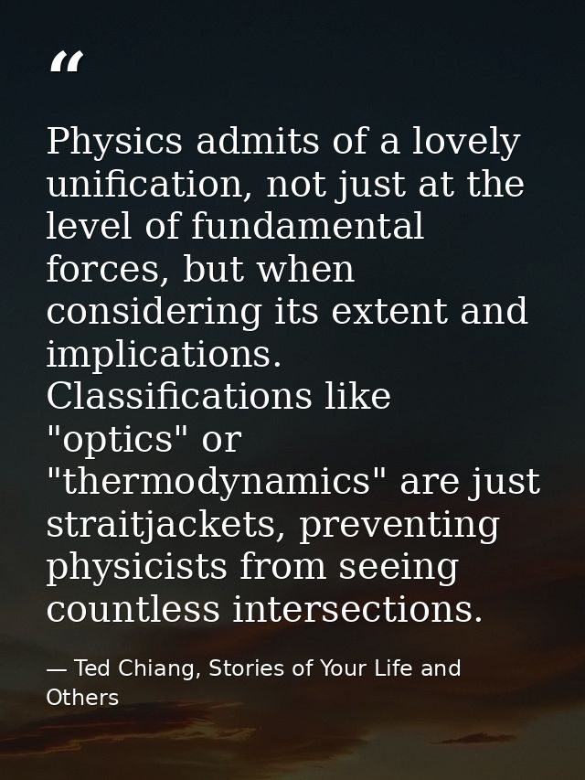 Physics admits of a lovely unification, not just at the level of fundamental forces, but when considering its extent and — Ted Chiang, Stories of Your Life and Others