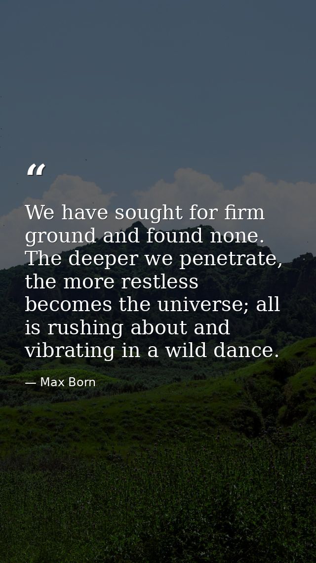 We have sought for firm ground and found none. The deeper we penetrate, the more restless becomes the universe; all is r — Max Born