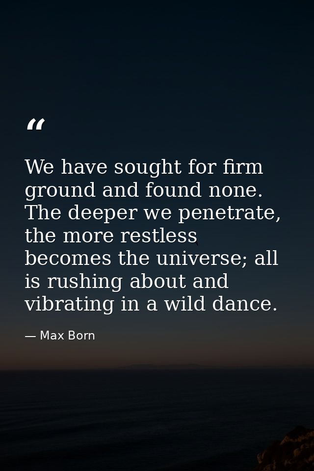 We have sought for firm ground and found none. The deeper we penetrate, the more restless becomes the universe; all is r — Max Born