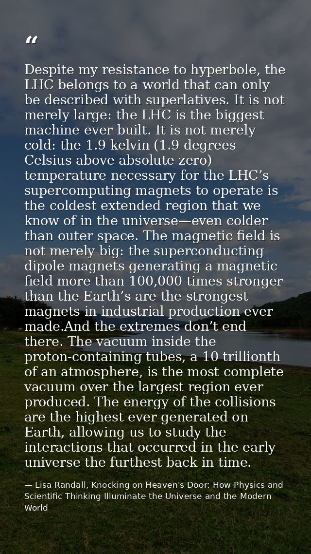 Despite my resistance to hyperbole, the LHC belongs to a world that can only be described with superlatives. It is not m — Lisa Randall, Knocking on Heaven's Door: How Physics and Scientific Thinking Illuminate the Universe and the Modern World