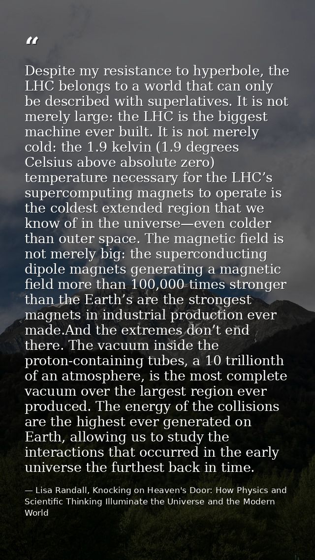 Despite my resistance to hyperbole, the LHC belongs to a world that can only be described with superlatives. It is not m — Lisa Randall, Knocking on Heaven's Door: How Physics and Scientific Thinking Illuminate the Universe and the Modern World