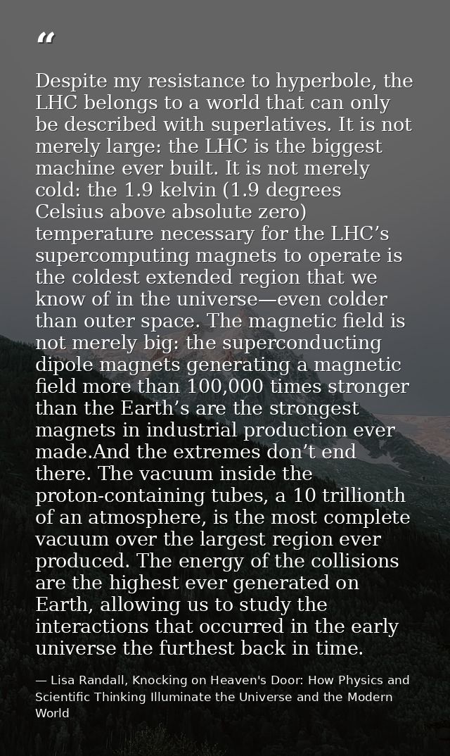 Despite my resistance to hyperbole, the LHC belongs to a world that can only be described with superlatives. It is not m — Lisa Randall, Knocking on Heaven's Door: How Physics and Scientific Thinking Illuminate the Universe and the Modern World