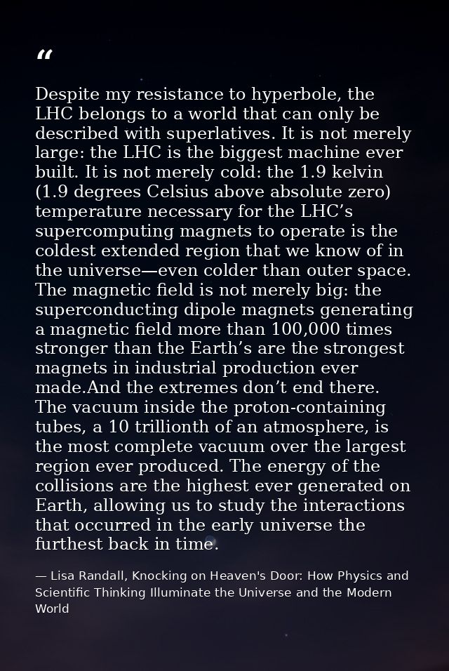 Despite my resistance to hyperbole, the LHC belongs to a world that can only be described with superlatives. It is not m — Lisa Randall, Knocking on Heaven's Door: How Physics and Scientific Thinking Illuminate the Universe and the Modern World