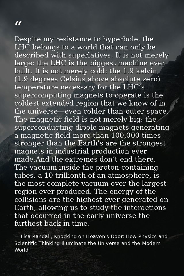 Despite my resistance to hyperbole, the LHC belongs to a world that can only be described with superlatives. It is not m — Lisa Randall, Knocking on Heaven's Door: How Physics and Scientific Thinking Illuminate the Universe and the Modern World