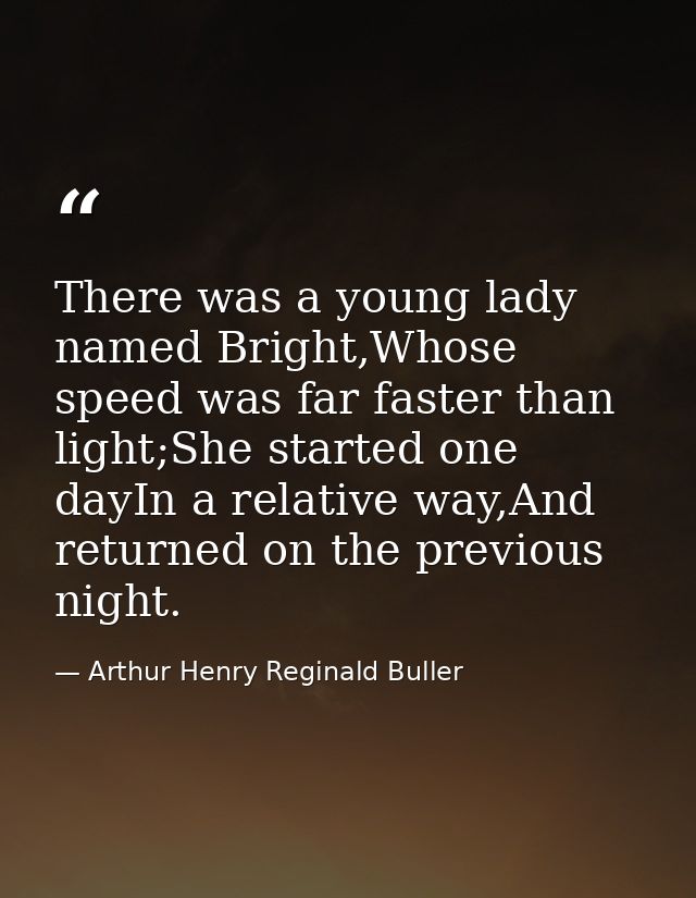 There was a young lady named Bright,Whose speed was far faster than light;She started one dayIn a relative way,And retur — Arthur Henry Reginald Buller