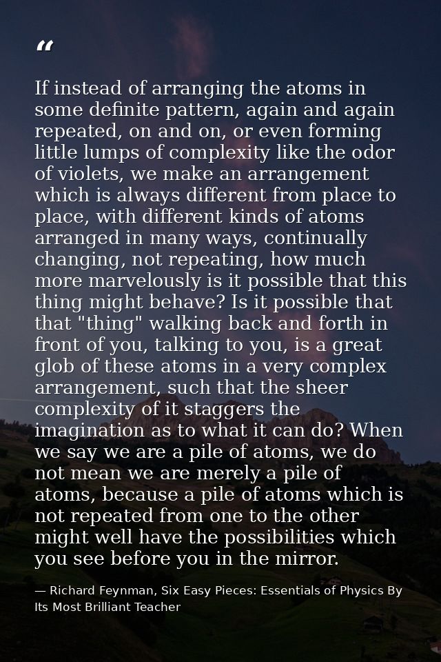 If instead of arranging the atoms in some definite pattern, again and again repeated, on and on, or even forming little  — Richard Feynman, Six Easy Pieces: Essentials of Physics By Its Most Brilliant Teacher