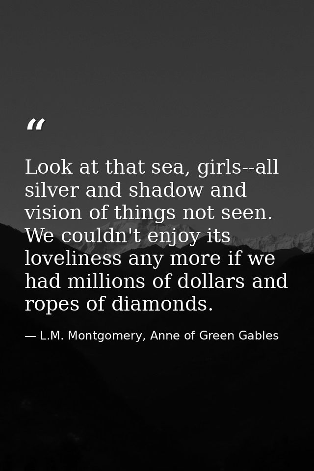 Look at that sea, girls--all silver and shadow and vision of things not seen. We couldn't enjoy its loveliness any more  — L.M. Montgomery, Anne of Green Gables