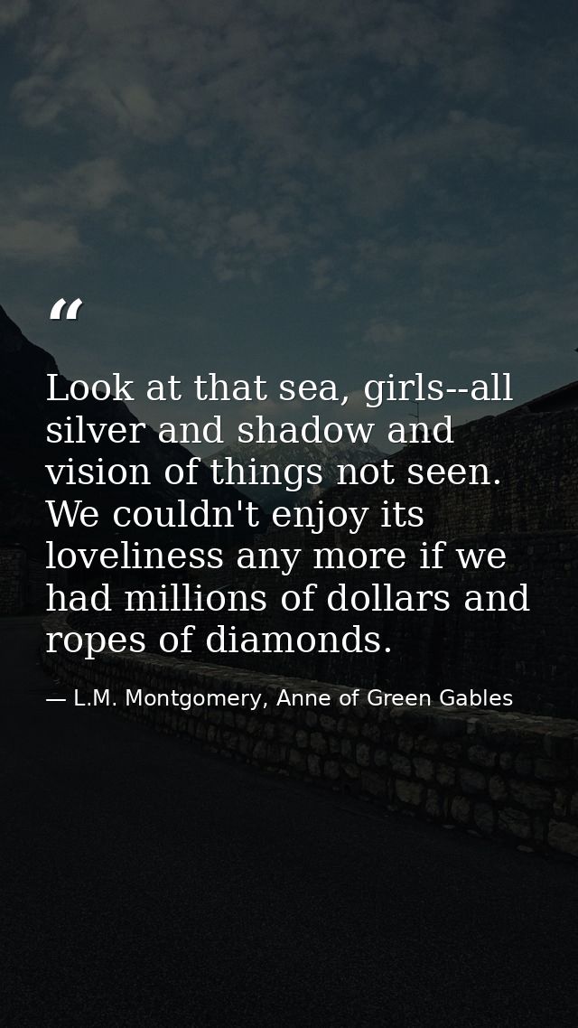 Look at that sea, girls--all silver and shadow and vision of things not seen. We couldn't enjoy its loveliness any more  — L.M. Montgomery, Anne of Green Gables