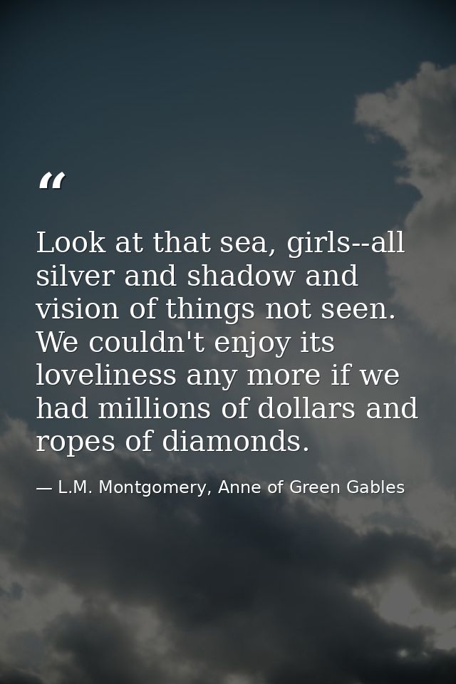 Look at that sea, girls--all silver and shadow and vision of things not seen. We couldn't enjoy its loveliness any more  — L.M. Montgomery, Anne of Green Gables
