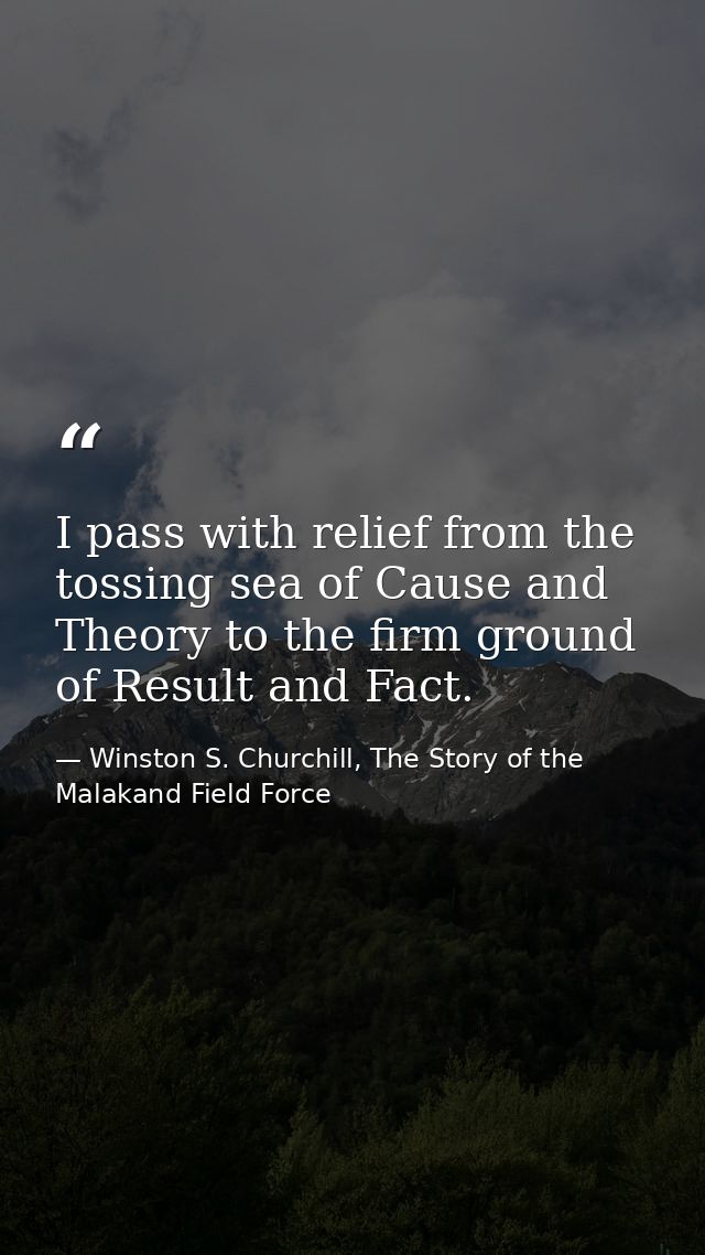 I pass with relief from the tossing sea of Cause and Theory to the firm ground of Result and Fact. — Winston S. Churchill, The Story of the Malakand Field Force