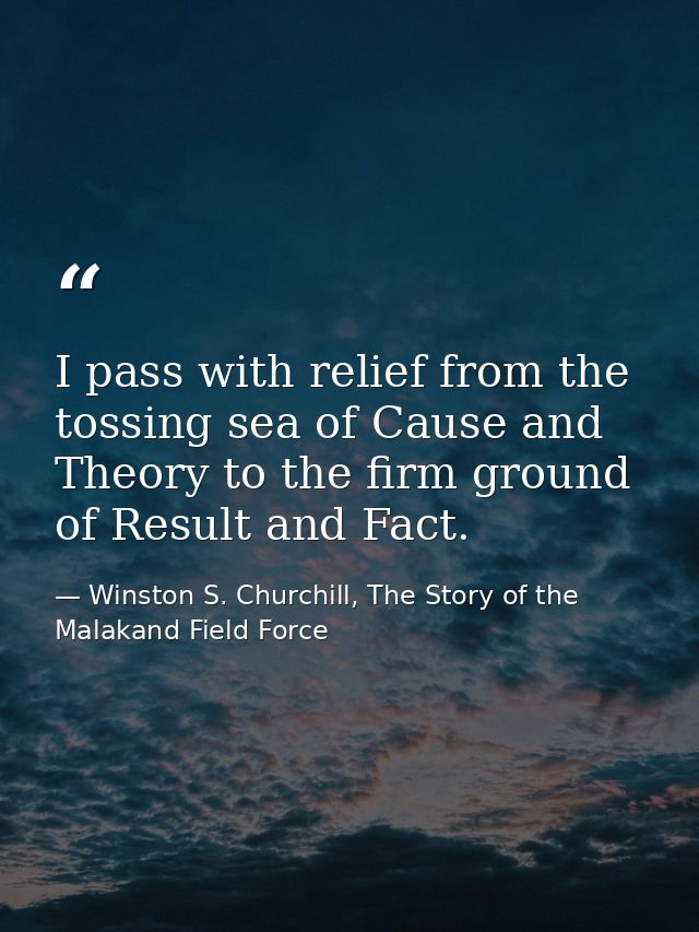 I pass with relief from the tossing sea of Cause and Theory to the firm ground of Result and Fact. — Winston S. Churchill, The Story of the Malakand Field Force