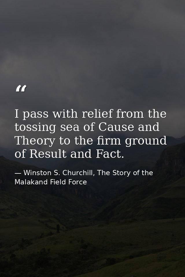 I pass with relief from the tossing sea of Cause and Theory to the firm ground of Result and Fact. — Winston S. Churchill, The Story of the Malakand Field Force